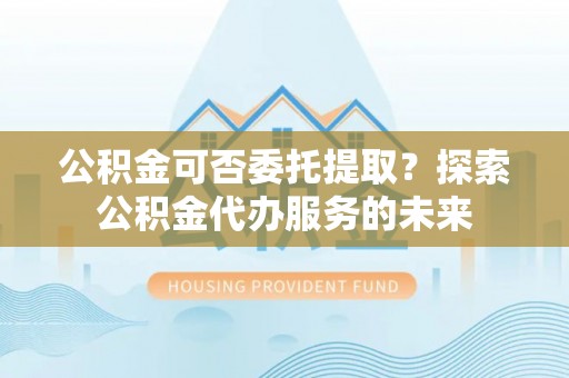馆陶公积金可否委托提取？探索公积金代办服务的未来