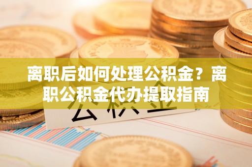 馆陶离职后如何处理公积金？离职公积金代办提取指南